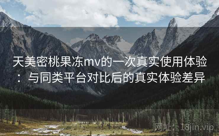 天美密桃果冻mv的一次真实使用体验：与同类平台对比后的真实体验差异