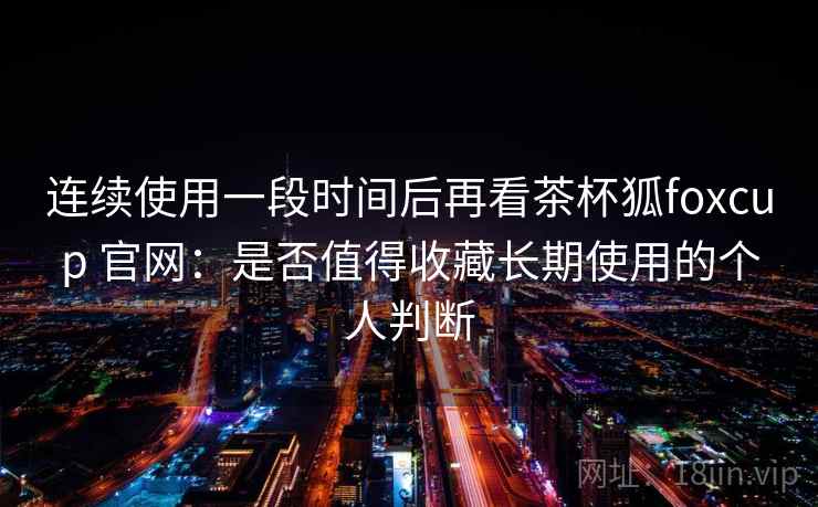 连续使用一段时间后再看茶杯狐foxcup 官网：是否值得收藏长期使用的个人判断