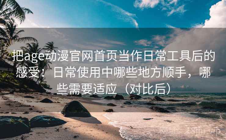把age动漫官网首页当作日常工具后的感受：日常使用中哪些地方顺手，哪些需要适应（对比后）