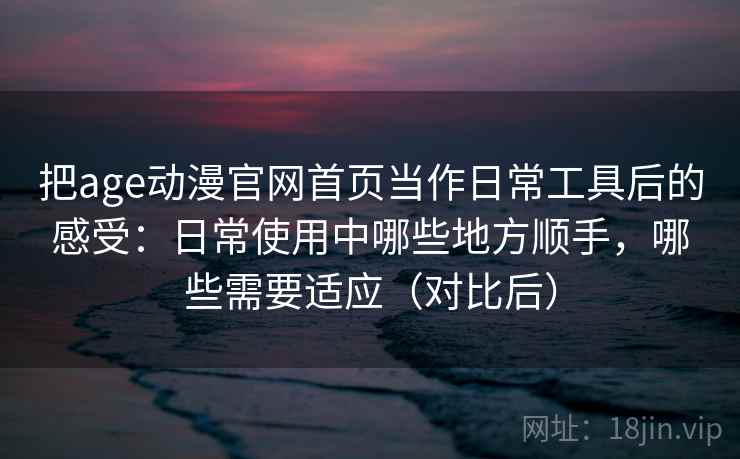 把age动漫官网首页当作日常工具后的感受：日常使用中哪些地方顺手，哪些需要适应（对比后）