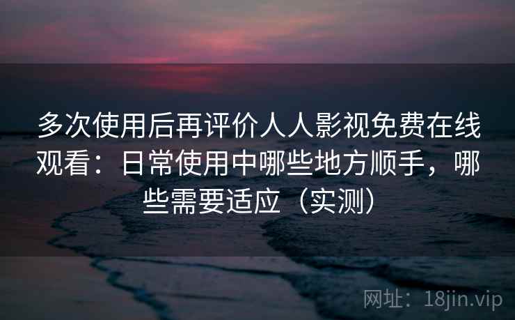 多次使用后再评价人人影视免费在线观看：日常使用中哪些地方顺手，哪些需要适应（实测）