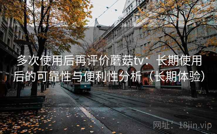 多次使用后再评价蘑菇tv：长期使用后的可靠性与便利性分析（长期体验）