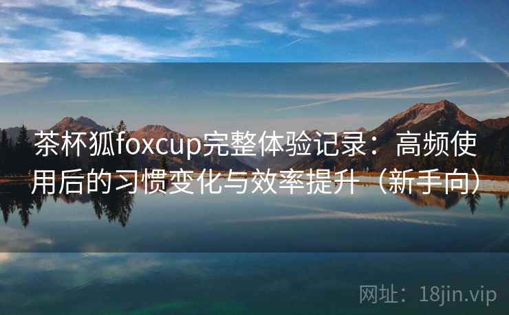 茶杯狐foxcup完整体验记录：高频使用后的习惯变化与效率提升（新手向）