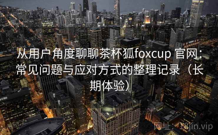 从用户角度聊聊茶杯狐foxcup 官网：常见问题与应对方式的整理记录（长期体验）