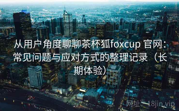 从用户角度聊聊茶杯狐foxcup 官网：常见问题与应对方式的整理记录（长期体验）