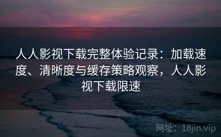 人人影视下载完整体验记录：加载速度、清晰度与缓存策略观察，人人影视下载限速