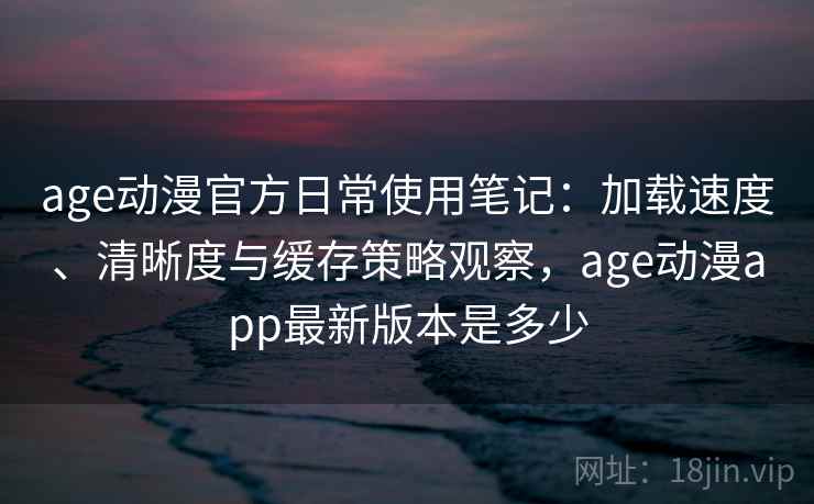 age动漫官方日常使用笔记：加载速度、清晰度与缓存策略观察，age动漫app最新版本是多少