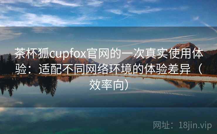 茶杯狐cupfox官网的一次真实使用体验:适配不同网络环境的体验差异(效率向) 茶杯狐cupfox官网的一次真实使用体验:适配不同网络环境的体验差异(效率向)