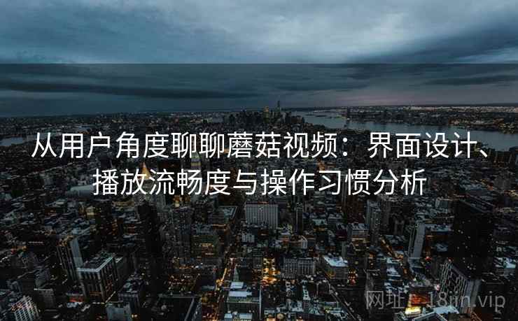 从用户角度聊聊蘑菇视频：界面设计、播放流畅度与操作习惯分析
