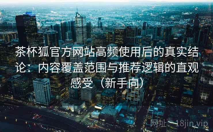 茶杯狐官方网站高频使用后的真实结论：内容覆盖范围与推荐逻辑的直观感受（新手向）