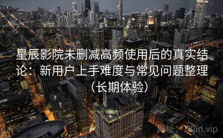 星辰影院未删减高频使用后的真实结论：新用户上手难度与常见问题整理（长期体验）