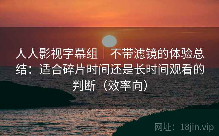 人人影视字幕组｜不带滤镜的体验总结：适合碎片时间还是长时间观看的判断（效率向）