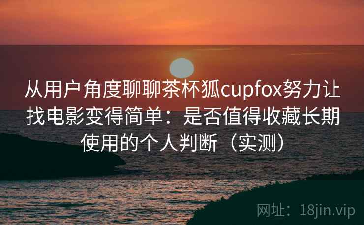从用户角度聊聊茶杯狐cupfox努力让找电影变得简单:是否值得收藏长期使用的个人判断(实测) 从用户角度聊聊茶杯狐cupfox努力让找电影变得简单:是否值得收藏长期使用的个人判断(实测)