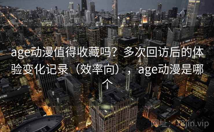 age动漫值得收藏吗？多次回访后的体验变化记录（效率向），age动漫是哪个