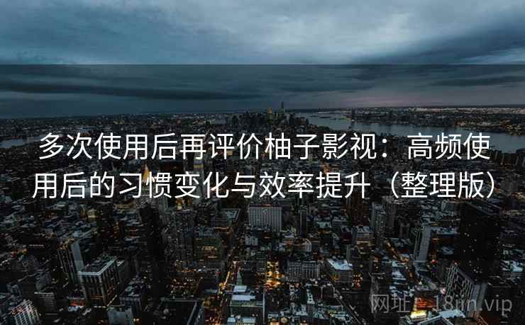 多次使用后再评价柚子影视：高频使用后的习惯变化与效率提升（整理版）