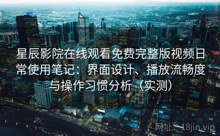 星辰影院在线观看免费完整版视频日常使用笔记：界面设计、播放流畅度与操作习惯分析（实测）