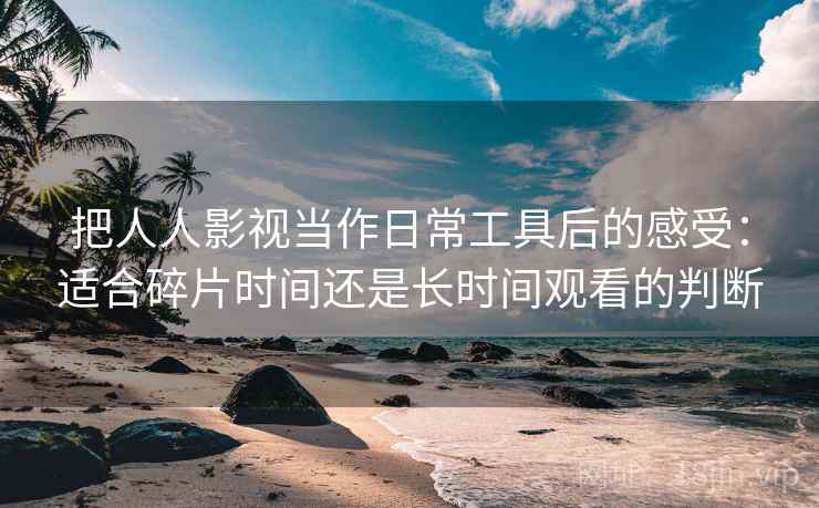 把人人影视当作日常工具后的感受：适合碎片时间还是长时间观看的判断