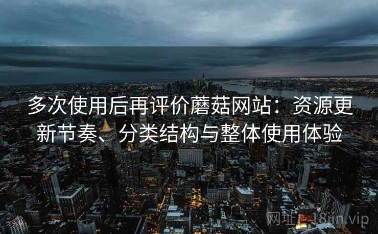 多次使用后再评价蘑菇网站:资源更新节奏、分类结构与整体使用体验 多次使用后再评价蘑菇网站:资源更新节奏、分类结构与整体使用体验