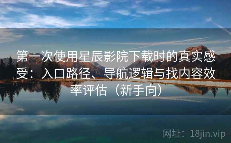 第一次使用星辰影院下载时的真实感受：入口路径、导航逻辑与找内容效率评估（新手向）