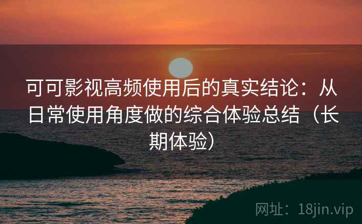 可可影视高频使用后的真实结论：从日常使用角度做的综合体验总结（长期体验）