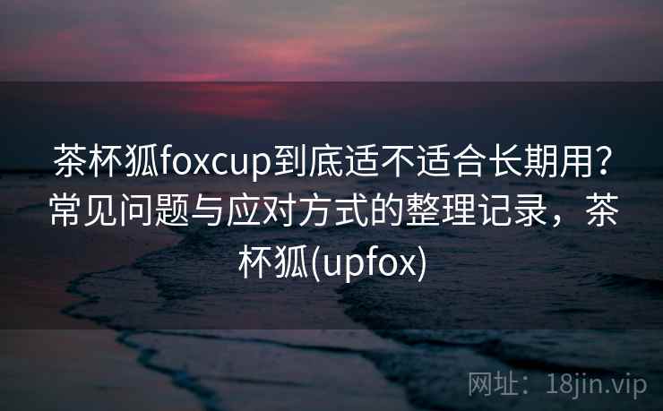 茶杯狐foxcup到底适不适合长期用?常见问题与应对方式的整理记录,茶杯狐(upfox) 茶杯狐foxcup到底适不适合长期用?常见问题与应对方式的整理记录,茶杯狐(upfox)