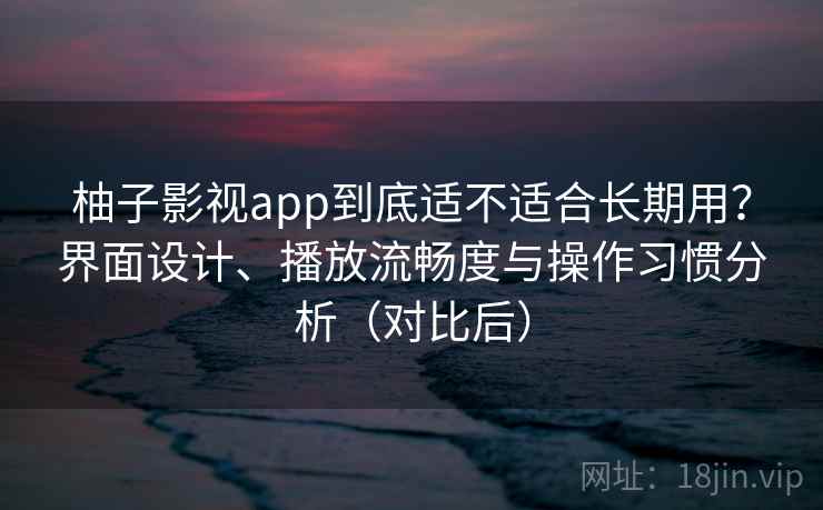 柚子影视app到底适不适合长期用？界面设计、播放流畅度与操作习惯分析（对比后）
