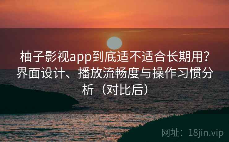 柚子影视app到底适不适合长期用？界面设计、播放流畅度与操作习惯分析（对比后）