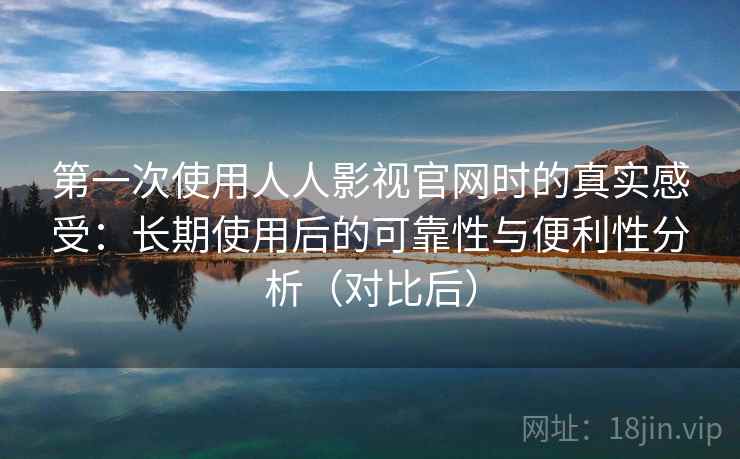 第一次使用人人影视官网时的真实感受：长期使用后的可靠性与便利性分析（对比后）