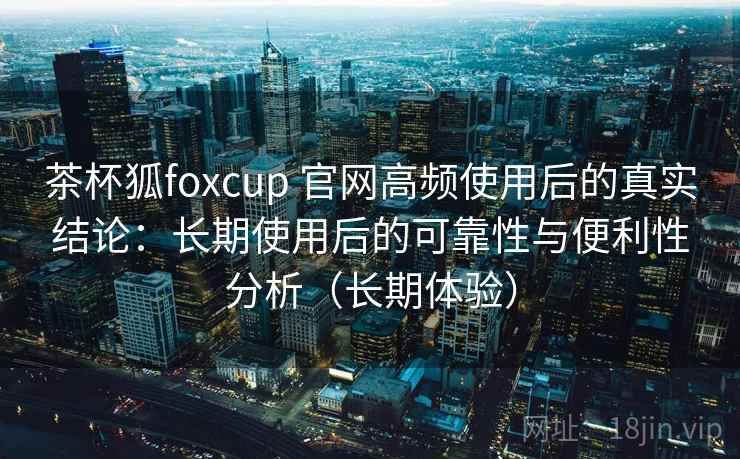 茶杯狐foxcup 官网高频使用后的真实结论：长期使用后的可靠性与便利性分析（长期体验）