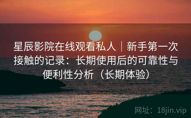 星辰影院在线观看私人｜新手第一次接触的记录：长期使用后的可靠性与便利性分析（长期体验）