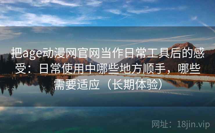 把age动漫网官网当作日常工具后的感受：日常使用中哪些地方顺手，哪些需要适应（长期体验）