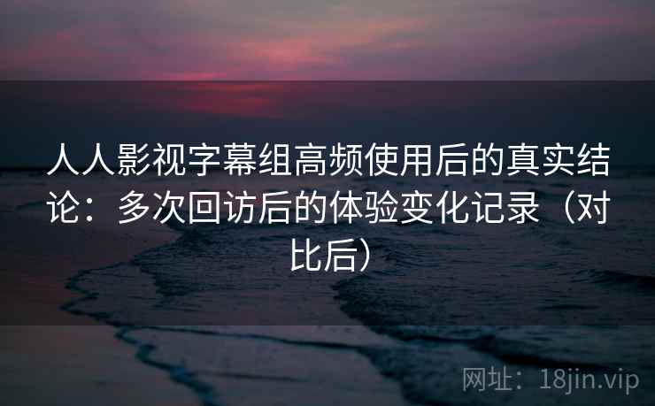人人影视字幕组高频使用后的真实结论：多次回访后的体验变化记录（对比后）