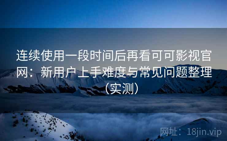 连续使用一段时间后再看可可影视官网：新用户上手难度与常见问题整理（实测）