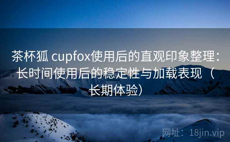 茶杯狐 cupfox使用后的直观印象整理：长时间使用后的稳定性与加载表现（长期体验）