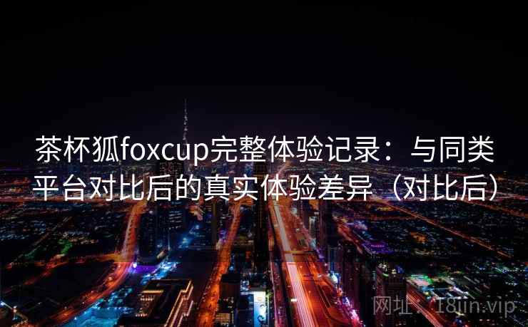 茶杯狐foxcup完整体验记录：与同类平台对比后的真实体验差异（对比后）