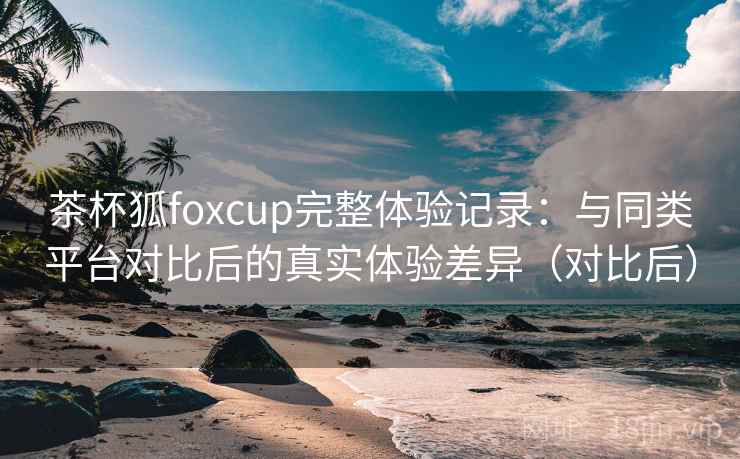 茶杯狐foxcup完整体验记录：与同类平台对比后的真实体验差异（对比后）