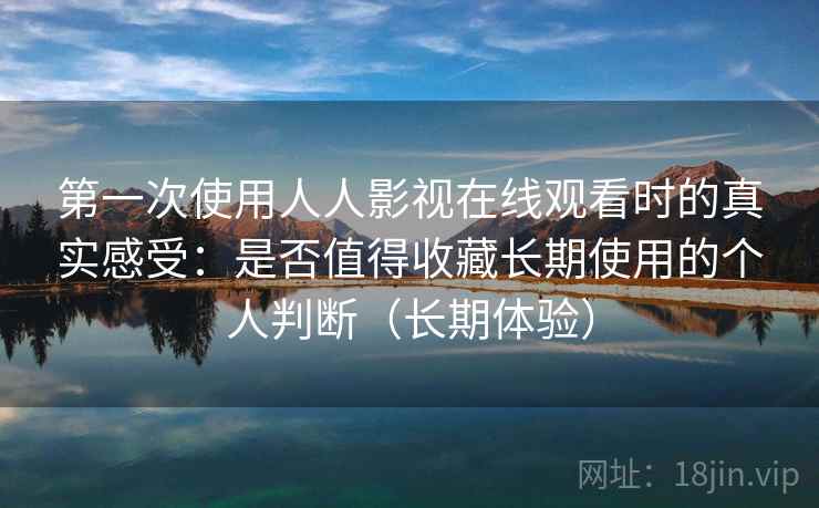 第一次使用人人影视在线观看时的真实感受：是否值得收藏长期使用的个人判断（长期体验）