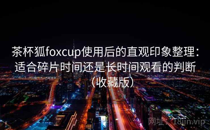 茶杯狐foxcup使用后的直观印象整理:适合碎片时间还是长时间观看的判断(收藏版) 茶杯狐foxcup使用后的直观印象整理:适合碎片时间还是长时间观看的判断(收藏版)