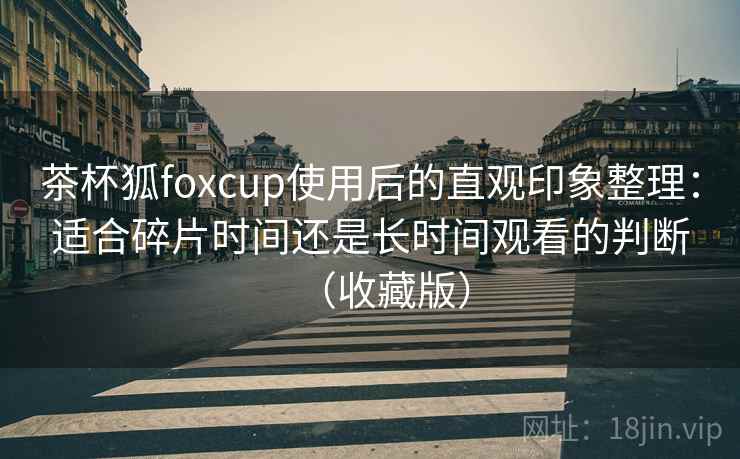 茶杯狐foxcup使用后的直观印象整理：适合碎片时间还是长时间观看的判断（收藏版）