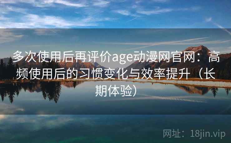 多次使用后再评价age动漫网官网：高频使用后的习惯变化与效率提升（长期体验）
