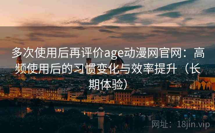 多次使用后再评价age动漫网官网：高频使用后的习惯变化与效率提升（长期体验）