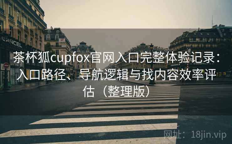 茶杯狐cupfox官网入口完整体验记录：入口路径、导航逻辑与找内容效率评估（整理版）