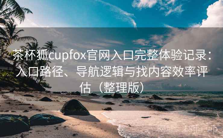 茶杯狐cupfox官网入口完整体验记录:入口路径、导航逻辑与找内容效率评估(整理版) 茶杯狐cupfox官网入口完整体验记录:入口路径、导航逻辑与找内容效率评估(整理版)