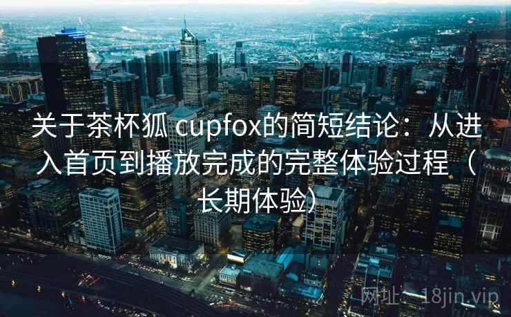 关于茶杯狐 cupfox的简短结论：从进入首页到播放完成的完整体验过程（长期体验）