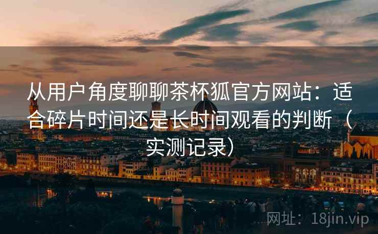 从用户角度聊聊茶杯狐官方网站：适合碎片时间还是长时间观看的判断（实测记录）
