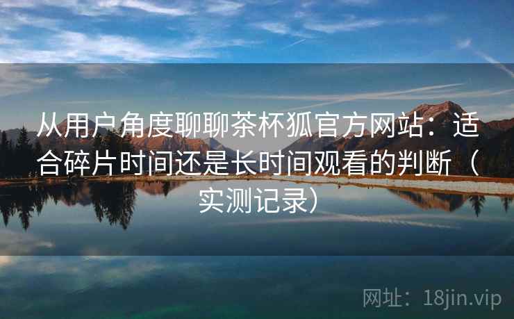 从用户角度聊聊茶杯狐官方网站：适合碎片时间还是长时间观看的判断（实测记录）
