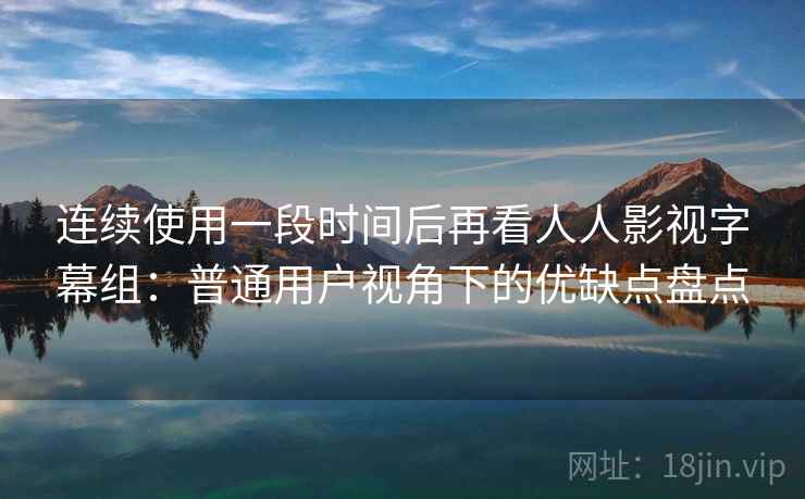 连续使用一段时间后再看人人影视字幕组：普通用户视角下的优缺点盘点