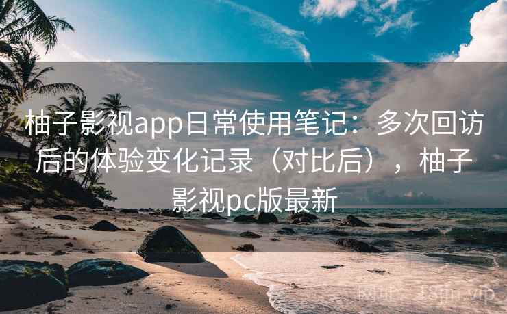 柚子影视app日常使用笔记：多次回访后的体验变化记录（对比后），柚子影视pc版最新