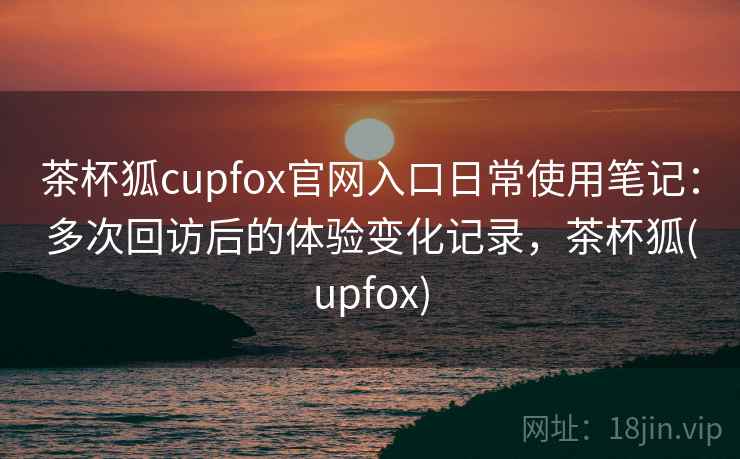 茶杯狐cupfox官网入口日常使用笔记：多次回访后的体验变化记录，茶杯狐(upfox)