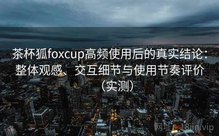 茶杯狐foxcup高频使用后的真实结论：整体观感、交互细节与使用节奏评价（实测）
